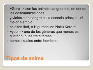 






+Gore--> son los animes sangrientos, en donde
las descuartizaciones
y violecia de sangre es la esencia principal, el
mejor ejemplo
es elfen lied, o Higurashi no Naku Koro ni...
+yaoi--> uno de los géneros que menos es
gustado, pues trata temas
homosexuales entre hombres...

Tipos de anime

 