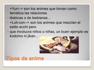 +Yuri--> son los animes que toman como
temática las relaciones
 lésbicas o de lesbianas...
 +Loli-con--> son los animes que mezclan el
estilo ecchi pero
 que involucra niños o niñas, un buen ejemplo es
kodomo ni jikan...


Tipos de anime

 