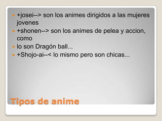 +josei--> son los animes dirigidos a las mujeres
jovenes
 +shonen--> son los animes de pelea y accion,
como
 lo son Dragón ball...
 +Shojo-ai--< lo mismo pero son chicas...


Tipos de anime

 