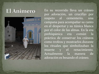 El AnimeroEn su recorrido lleva un cráneo por adoración, un crucifijo por respeto al cementerio, una campana para acompañar su canto en el despertar y su túnica blanca por el color de las almas. En la era prehispánica era común la práctica de conservar los cráneos como trofeos y mostrarlos durante los rituales que simbolizaban la muerte y el renacimiento. Actualmente la manera de adoración es besando el cráneo.