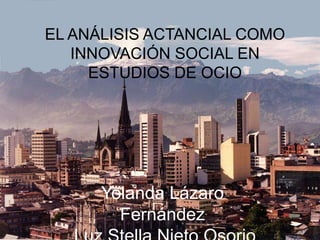 EL ANÁLISIS ACTANCIAL COMO INNOVACIÓN SOCIAL EN ESTUDIOS DE OCIO Yolanda Lázaro Fernández  Luz Stella Nieto Osorio  