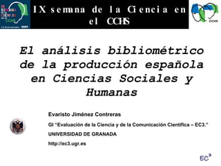 El análisis bibliométrico de la producción española en Ciencias Sociales y Humanas IX semana de la Ciencia en el CCHS Evaristo Jiménez Contreras GI “Evaluación de la Ciencia y de la Comunicación Científica – EC3.” UNIVERSIDAD DE GRANADA http://ec3.ugr.es 