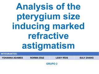 Analysis of the
pterygium size
inducing marked
refractive
astigmatism
INTEGRANTES:
YOHANNA ADAMES NORMA DÍAZ LEISY RÍOS SULY ZHANG
GRUPO 2
 