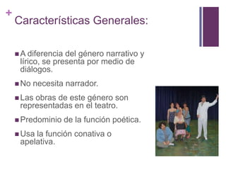 +
Características Generales:
 A diferencia del género narrativo y
lírico, se presenta por medio de
diálogos.
 No necesita narrador.
 Las obras de este género son
representadas en el teatro.
 Predominio de la función poética.
 Usa la función conativa o
apelativa.
 
