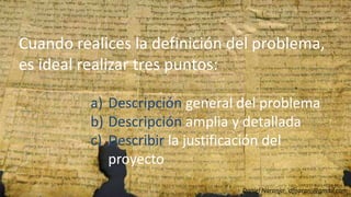 Cuando realices la definición del problema,
es ideal realizar tres puntos:
a) Descripción general del problema
Cuando realices la definición del problema,Cuando realices la definición del problema,
es ideal realizar tres puntos:es ideal realizar tres puntos:
a)a) DescripciónDescripción general del problemageneral del problemaa) Descripción general del problema
b) Descripción amplia y detallada
c) Describir la justificación del
proyecto
Daniel Naranjo dfnaranj@gmail.com
a)a) DescripciónDescripción general del problemageneral del problema
b)b) DescripciónDescripción amplia y detalladaamplia y detallada
c)c) DescribirDescribir la justificación della justificación del
proyectoproyecto
 
