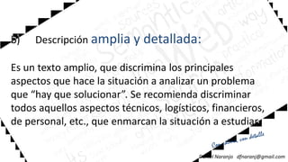 b) Descripción amplia y detallada:
Es un texto amplio, que discrimina los principales
aspectos que hace la situación a analizar un problema
b) Descripción amplia y detallada:
Es un texto amplio, que discrimina los principales
aspectos que hace la situación a analizar un problemaaspectos que hace la situación a analizar un problema
que “hay que solucionar”. Se recomienda discriminar
todos aquellos aspectos técnicos, logísticos, financieros,
de personal, etc., que enmarcan la situación a estudiar.
Daniel Naranjo dfnaranj@gmail.com
aspectos que hace la situación a analizar un problema
que “hay que solucionar”. Se recomienda discriminar
todos aquellos aspectos técnicos, logísticos, financieros,
de personal, etc., que enmarcan la situación a estudiar.
 