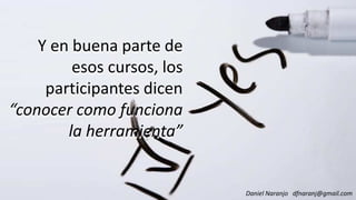 Y en buena parte de
esos cursos, los
participantes dicen
Y en buena parte de
esos cursos, los
participantes dicen
“conocer como funciona“conocer como funciona
la herramienta”
Daniel Naranjo dfnaranj@gmail.com
“conocer como funciona
la herramienta”
 