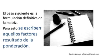El paso siguiente es la
formulación definitiva de
la matriz.
Para esto se escriben
Daniel Naranjo dfnaranj@gmail.com
Para esto se escriben
aquellos factores
resultado de la
ponderación.
 
