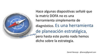 Hace algunas diapositivas señalé que
la matriz DOFA no es una
herramienta simplemente de
diagnóstico. Es una herramienta
Daniel Naranjo dfnaranj@gmail.com
diagnóstico. Es una herramienta
de planeación estratégica,
pero hasta este punto nada hemos
dicho sobre la estrategia.
 