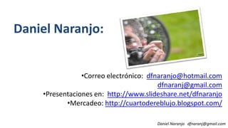 Daniel Naranjo:
Daniel Naranjo dfnaranj@gmail.com
•Correo electrónico: dfnaranjo@hotmail.com
dfnaranj@gmail.com
•Presentaciones en: http://www.slideshare.net/dfnaranjo
•Mercadeo: http://cuartodereblujo.blogspot.com/
 