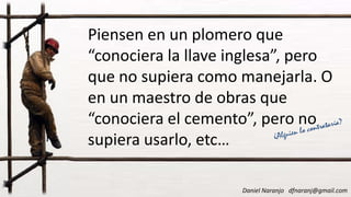 Piensen en un plomero que
“conociera la llave inglesa”, pero
que no supiera como manejarla. O
en un maestro de obras queen un maestro de obras que
“conociera el cemento”, pero no
supiera usarlo, etc…
Daniel Naranjo dfnaranj@gmail.com
 