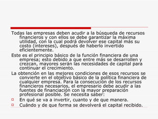 Todas las empresas deben acudir a la búsqueda de recursos financieros y con ellos se debe garantizar la máxima utilidad, con la cual podrá devolver ese capital más su costo (intereses), después de haberlo invertido eficientemente.  Este es el principio básico de la función financiera de una empresa; esto debido a que entre más se desarrollen y crezcan, mayores serán las necesidades de capital para continuar el crecimiento.  La obtención en las mejores condiciones de esos recursos se convierte en el objetivo básico de la política financiera de cualquier empresa. Para la consecución de los recursos financieros necesarios, el empresario debe acudir a las fuentes de financiación con la mayor preparación profesional posible. Se necesita saber:  En qué se va a invertir, cuanto y de que manera.  Cuándo y de que forma se devolverá el capital recibido.  
