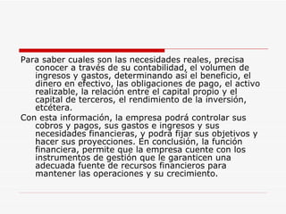 Para saber cuales son las necesidades reales, precisa conocer a través de su contabilidad, el volumen de ingresos y gastos, determinando así el beneficio, el dinero en efectivo, las obligaciones de pago, el activo realizable, la relación entre el capital propio y el capital de terceros, el rendimiento de la inversión, etcétera.  Con esta información, la empresa podrá controlar sus cobros y pagos, sus gastos e ingresos y sus necesidades financieras, y podrá fijar sus objetivos y hacer sus proyecciones. En conclusión, la función financiera, permite que la empresa cuente con los instrumentos de gestión que le garanticen una adecuada fuente de recursos financieros para mantener las operaciones y su crecimiento.  