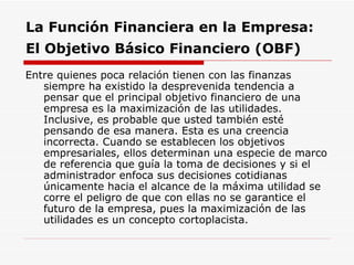 La Función Financiera en la Empresa:  El Objetivo Básico Financiero (OBF)   Entre quienes poca relación tienen con las finanzas siempre ha existido la desprevenida tendencia a pensar que el principal objetivo financiero de una empresa es la maximización de las utilidades. Inclusive, es probable que usted también esté pensando de esa manera. Esta es una creencia incorrecta. Cuando se establecen los objetivos empresariales, ellos determinan una especie de marco de referencia que guía la toma de decisiones y si el administrador enfoca sus decisiones cotidianas únicamente hacia el alcance de la máxima utilidad se corre el peligro de que con ellas no se garantice el futuro de la empresa, pues la maximización de las utilidades es un concepto cortoplacista.  