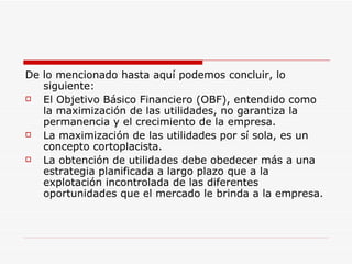 De lo mencionado hasta aquí podemos concluir, lo siguiente:  El Objetivo Básico Financiero (OBF), entendido como la maximización de las utilidades, no garantiza la permanencia y el crecimiento de la empresa.  La maximización de las utilidades por sí sola, es un concepto cortoplacista. La obtención de utilidades debe obedecer más a una estrategia planificada a largo plazo que a la explotación incontrolada de las diferentes oportunidades que el mercado le brinda a la empresa.  