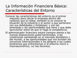 La Información Financiera Básica:  Características del Entorno  Conocer las características del entorno es el primer requisito para ubicar la empresa dentro del contexto que la rodea; también lo es conocer la situación de la industria o el sector a que pertenece con sus debilidades y fortalezas; y con las amenazas y las oportunidades que tiene y que debe aprovechar antes de que lo haga la competencia.  El administrador financiero estará siempre atento a las nuevas disposiciones gubernamentales, a las condiciones cambiantes en el mercado doméstico y del mundo, a las oportunidades que nos brindan los convenios internacionales o los peligros a los cuales tendremos que enfrentarnos si el entorno micro o macroeconómico, no nos favorece.  