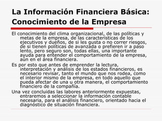 La Información Financiera Básica:   Conocimiento de la Empresa   El conocimiento del clima organizacional, de las políticas y metas de la empresa, de las características de los ejecutivos y dueños, de si les gusta o no correr riesgos, de si tienen políticas de avanzada o prefieren ir a paso lento, pero seguro son, todas ellas, una importante ayuda para entender el comportamiento de la empresa, aún en el área financiera.  Es por esto que antes de emprender la lectura, interpretación y análisis de los estados financieros, es necesario revisar, tanto el mundo que nos rodea, como el interior mismo de la empresa, en todo aquello que pueda afectar de una u otra manera, el comportamiento financiero de la compañía.  Una vez concluidas las labores anteriormente expuestas, entraremos a seleccionar la información contable necesaria, para el análisis financiero, orientado hacia el diagnóstico de situación financiera. 