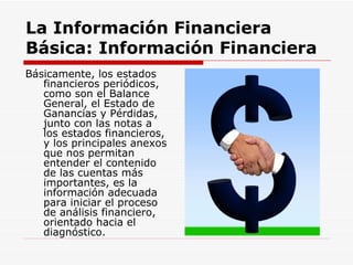 La Información Financiera Básica:   Información Financiera   Básicamente, los estados financieros periódicos, como son el Balance General, el Estado de Ganancias y Pérdidas, junto con las notas a los estados financieros, y los principales anexos que nos permitan entender el contenido de las cuentas más importantes, es la información adecuada para iniciar el proceso de análisis financiero, orientado hacia el diagnóstico.  