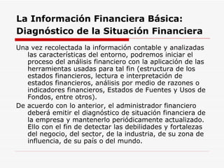 La Información Financiera Básica:   Diagnóstico de la Situación Financiera   Una vez recolectada la información contable y analizadas las características del entorno, podremos iniciar el proceso del análisis financiero con la aplicación de las herramientas usadas para tal fin (estructura de los estados financieros, lectura e interpretación de estados financieros, análisis por medio de razones o indicadores financieros, Estados de Fuentes y Usos de Fondos, entre otros).  De acuerdo con lo anterior, el administrador financiero deberá emitir el diagnóstico de situación financiera de la empresa y mantenerlo periódicamente actualizado. Ello con el fin de detectar las debilidades y fortalezas del negocio, del sector, de la industria, de su zona de influencia, de su país o del mundo.  