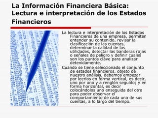 La Información Financiera Básica:   Lectura e interpretación de los Estados Financieros   La lectura e interpretación de los Estados Financieros de una empresa, permiten entender su contenido, revisar la clasificación de las cuentas, determinar la calidad de las utilidades, detectar las banderas rojas o señales de peligro y definir cuales son los puntos clave para analizar detenidamente.  Cuando se tiene seleccionado el conjunto de estados financieros, objeto de nuestro análisis, debemos empezar por leerlos en forma vertical, es decir, uno por uno y a renglón seguido; y en forma horizontal, es decir colocándolos uno enseguida del otro para poder observar el comportamiento de cada una de sus cuentas, a lo largo del tiempo.                        