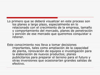 Lo primero que se deberá visualizar en este proceso son los planes a largo plazo, especialmente en lo relacionado con el crecimiento de la empresa, tamaño y comportamiento del mercado, planes de penetración y porción de ese mercado que queremos conquistar o retener.  Este conocimiento nos lleva a tomar decisiones importantes, tales como ampliación de la capacidad de planta, renovación de equipos e investigación para la elaboración de nuevos productos; planes publicitarios para preparar el terreno para el futuro y otras inversiones que ocasionarían grandes salidas de efectivo.  