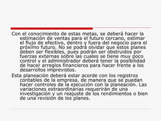 Con el conocimiento de estas metas, se deberá hacer la estimación de ventas para el futuro cercano, estimar el flujo de efectivo, dentro y fuera del negocio para el próximo futuro. No se podrá olvidar que estos planes deben ser flexibles, pues podrán ser obstruidos por fuerzas externas sobre las cuales se tiene muy poco control y el administrador deberá tener la posibilidad de hacer arreglos financieros para hacer frente a los desarrollos imprevistos.  Esta planeación deberá estar acorde con los registros contables de la empresa, de manera que se puedan hacer controles de la ejecución con la planeación. Las variaciones extraordinarias requerirán de una investigación y un reajuste de los rendimientos o bien de una revisión de los planes.  
