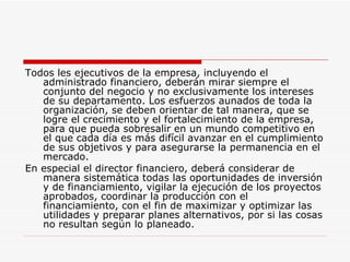 Todos les ejecutivos de la empresa, incluyendo el administrado financiero, deberán mirar siempre el conjunto del negocio y no exclusivamente los intereses de su departamento. Los esfuerzos aunados de toda la organización, se deben orientar de tal manera, que se logre el crecimiento y el fortalecimiento de la empresa, para que pueda sobresalir en un mundo competitivo en el que cada día es más difícil avanzar en el cumplimiento de sus objetivos y para asegurarse la permanencia en el mercado.  En especial el director financiero, deberá considerar de manera sistemática todas las oportunidades de inversión y de financiamiento, vigilar la ejecución de los proyectos aprobados, coordinar la producción con el financiamiento, con el fin de maximizar y optimizar las utilidades y preparar planes alternativos, por si las cosas no resultan según lo planeado.  