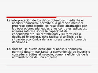 La interpretación de los datos obtenidos, mediante el análisis financiero, permite a la gerencia medir el progreso comparando los resultados alcanzados con las operaciones planeadas y los controles aplicados, además informa sobre la capacidad de endeudamiento, su rentabilidad y su fortaleza o debilidad financiera, esto facilita el análisis de la situación económica de la empresa para la toma de decisiones. En síntesis, se puede decir que el análisis financiero permite determinar tanto la conveniencia de invertir o conceder créditos al negocio, como la eficiencia de la administración de una empresa. 
