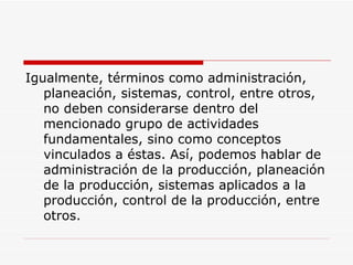 Igualmente, términos como administración, planeación, sistemas, control, entre otros, no deben considerarse dentro del mencionado grupo de actividades fundamentales, sino como conceptos vinculados a éstas. Así, podemos hablar de administración de la producción, planeación de la producción, sistemas aplicados a la producción, control de la producción, entre otros.  