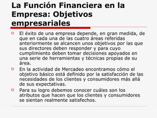 La Función Financiera en la Empresa: Objetivos empresariales   El éxito de una empresa depende, en gran medida, de que en cada una de las cuatro áreas referidas anteriormente se alcancen unos objetivos por las que sus directores deben responder y para cuyo cumplimiento deben tomar decisiones apoyados en una serie de herramientas y técnicas propias de su área.  En la actividad de Mercadeo encontramos cómo el objetivo básico está definido por la satisfacción de las necesidades de los clientes y consumidores más allá de sus expectativas. Para su logro debemos conocer cuáles son los atributos que hacen que los clientes y consumidores se sientan realmente satisfechos.  