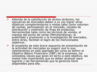 Además de la satisfacción de dichos atributos, los ejecutivos de mercadeo deben a su vez lograr otros objetivos complementarios o metas tales como volumen de ventas, participación en el mercado, canales de distribución y extensión de línea de productos. Herramientas tales como las técnicas de ventas, el manejo del punto de venta (Merchandising), la publicidad y promoción y la investigación de mercados, entre otras, facilitan el logro de los mencionados objetivos.  El propósito de este breve esquema de presentación de la actividad de mercadeo es sugerir que lo que intentaremos en este apartado del curso es definir el Objetivo Básico Financiero (OBF) de la empresa, los conceptos claves que giran en torno a este objetivo, las metas más importantes que se deben alcanzar para lograrlo y las herramientas que la gerencia tiene disponibles para ello. 