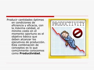 Producir cantidades óptimas en condiciones de eficiencia y eficacia, con la máxima calidad, el mínimo costo en el momento oportuno es el objetivo básico que deben alcanzar los ejecutivos de producción. Esta combinación de conceptos es lo que comúnmente conocemos como  Productividad .  