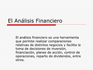El Análisis Financiero El análisis financiero es una herramienta que permite realizar comparaciones relativas de distintos negocios y facilita la toma de decisiones de inversión, financiación, planes de acción, control de operaciones, reparto de dividendos, entre otros.  