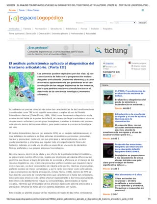 5/22/2014 EL ANáLISIS POLISISTéMICO APLICADO AL DIAGNóSTICO DEL TRASTORNO ARTICULATORIO. (PARTE III) - PORTAL DE LOGOPEDIA, PSIC…
http://www.espaciologopedico.com/revista/articulo/1063/el_analisis_polisistemico_aplicado_al_diagnostico_del_trastorno_articulatorio_parte_iii.html 1/3
Revista Tienda Bolsa Trabajo
Busca: en: Todo Buscar
Artículos Tienda Formación Directorio Biblioteca Foros Boletín Registro
El análisis polisistémico aplicado al diagnóstico del
trastorno articulatorio. (Parte III)
Los primeros pueden explicarse por dos vías: a) son
consecuencia de fallas en la programación motora
del gesto articulatorio (momento eferente); y b) son
motivadas aparentemente por problemas en el uso
o selección de los rasgos distintivos de los fonemas,
por lo que podrían asociarse a insuficiencias en el
desarrollo de la conciencia fonológica (momento
aferente).
Beatriz Valles González | 1/06/2006
Actualmente se precisa conocer más sobre las características de las transformaciones
consideradas como TAF en el español venezolano y ampliar el uso del Modelo
Polisistémico Natural (Chela-Flores, 1986, 1994) como herramienta diagnóstica en la
evaluación del habla de la población infantil, de manera de llegar a establecer si estas
desviaciones conforman o no un grupo homogéneo y analizar la dinámica del proceso
articulatorio dentro del sistema silábico, para poder valorar la conciencia fonológica
del niño.
El Modelo Polisistémico Natural (en adelante MPN) es un modelo multidimensional, el
cual establece la existencia de tres sistemas intrasilábicos autónomos: prenuclear,
nuclear y posnuclear, cada uno con sus principios y metacondiciones, es decir
condicionamientos o principios que regulan todo el comportamiento fónico del
hablante. Además, en cada uno de ellos se especifican una serie de elementos
fónicos preferidos y sus propios procesos fonetológicos.
De esta manera, dentro de la sílaba y por efecto de la polisistemicidad intrasilábica,
se presentarán eventos diferentes, regidos por el principio de máxima diferenciación
periférica que llevan al logro del principio de economía y eficiencia en el manejo de los
recursos lingüísticos. Así, el sistema prenuclear prefiere sonidos que requieren mayor
coste muscular, es decir consonantes de máxima articulación, mientras el posnuclear,
preferirá sonidos de menor complejidad, y por lo tanto con menor costo articulatorio,
o sea consonantes de mínima articulación, (Chela-Flores, 1998). Dentro del MPN se
han descrito una serie de transformaciones que caracterizan el habla del venezolano,
estos procesos erosivos o de cambio afectan especialmente a los fonos posnucleares.
Este efecto de debilitamiento reduce su consonantidad, acercándolos al núcleo
vocálico, mientras que el resultado de los procesos típicos del sistema prevocálico o
prenuclear, refuerza los fonos de ese sistema alejándolos del núcleo.
Este estudio se planteó analizar de las muestras de habla de diez niños venezolanos
Imprimir
Enviar a un
amigo
Compartir en:
Tamaño original
Ampliar texto
Reducir texto
CLIFTON, Procedimientos de
evaluación de ancianos de
Clifton.
Evaluación y diagnóstico del
grado de deterioro y
dependencia en ancianos....
Precio: 46.85 €
Introducción a la enseñanza
de signos y al uso de ayudas
técnicas para la
comunicación
El presente libro, con un
carácter eminentemente
práctico, aborda la
enseñanza de los signos y el uso de
ayudas técnicas para la c...
Precio: 16.00 €
Pensando las emociones.
Programa de intervención
para educación infantil.
Programa EMOCIONES.
Su objetivo es proporcionar
a los educadores de estas
etapas iniciales una guía
clara para trabajar de forma
significativa estos c...
Precio: 21.00 €
Mini abremente 4-5 años
¡ Para estimular las
neuronas !. Un libro
desafiante y entretenido
para aprender y divertirse.
Preguntas y respuestas en
un atract...
Precio: 7.50 €
Tema quincena | Detección | Orientación | Interdisciplinario | Profesionales | Actualidad
Inicio > Revista >
 