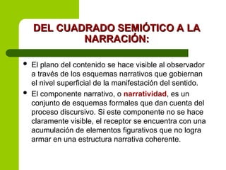 DEL CUADRADO SEMIÓTICO A LA
DEL CUADRADO SEMIÓTICO A LA
NARRACIÓN:
NARRACIÓN:
 El plano del contenido se hace visible al observador
a través de los esquemas narrativos que gobiernan
el nivel superficial de la manifestación del sentido.
 El componente narrativo, o narratividad, es un
conjunto de esquemas formales que dan cuenta del
proceso discursivo. Si este componente no se hace
claramente visible, el receptor se encuentra con una
acumulación de elementos figurativos que no logra
armar en una estructura narrativa coherente.
 