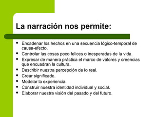 La narración nos permite:
 Encadenar los hechos en una secuencia lógico-temporal de
causa-efecto.
 Controlar las cosas poco felices o inesperadas de la vida.
 Expresar de manera práctica el marco de valores y creencias
que encuadran la cultura.
 Describir nuestra percepción de lo real.
 Crear significado.
 Modelar la experiencia.
 Construir nuestra identidad individual y social.
 Elaborar nuestra visión del pasado y del futuro.
 