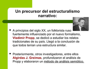 Un precursor del estructuralismo
narrativo:
 A principios del siglo XX, un folklorista ruso
fuertemente influenciado por el nuevo formalismo,
Vladimir Propp, se dedicó a estudiar los relatos
tradicionales de su país. Llegó a la conclusión de
que todos tenían una estructura similar.
 Posteriormente, otros investigadores, entre ellos
Algirdas J. Greimas, profundizaron el análisis de
Propp y elaboraron un método de análisis semiótico.
 