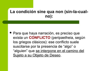 La condición sine qua non (sin-la-cual-
no):
 Para que haya narración, es preciso que
exista un CONFLICTO (peripaetheia, según
los griegos clásicos): ese conflicto suele
suscitarse por la presencia de “algo” o
“alguien” que se interpone en el camino del
Sujeto a su Objeto de Deseo.
 