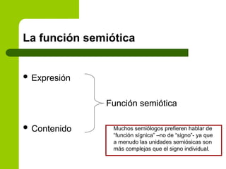 La función semiótica
 Expresión
Función semiótica
 Contenido Muchos semiólogos prefieren hablar de
“función sígnica” –no de “signo”- ya que
a menudo las unidades semiósicas son
más complejas que el signo individual.
 