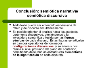 Conclusión: semiótica narrativa/
semiótica discursiva
 Todo texto puede ser entendido en términos de
relato y de discurso simultáneamente.
 Es posible orientar el análisis hacia los aspectos
puramente discursivos, ateniéndonos a la
investidura semántica ofrecida por las figuras
sémicas de cada discurso. Estas figuras se articulan
en campos operatorios denominados
configuraciones discursivas, y su análisis nos
remite al nivel profundo del plano del contenido,
permitiendo descubrir las estructuras elementales
de la significación de cada discurso.
 