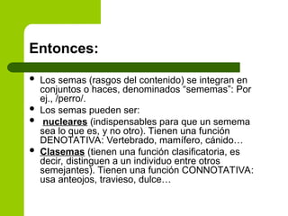 Entonces:
 Los semas (rasgos del contenido) se integran en
conjuntos o haces, denominados “sememas”: Por
ej., /perro/.
 Los semas pueden ser:
 nucleares (indispensables para que un semema
sea lo que es, y no otro). Tienen una función
DENOTATIVA: Vertebrado, mamífero, cánido…
 Clasemas (tienen una función clasificatoria, es
decir, distinguen a un individuo entre otros
semejantes). Tienen una función CONNOTATIVA:
usa anteojos, travieso, dulce…
 
