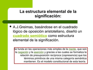La estructura elemental de la
significación:
 A.J.Greimas, basándose en el cuadrado
lógico de oposición aristoteliano, diseñó un
cuadrado semiótico como estructura
elemental de la significación.
Se funda en las operaciones más simples de la mente, que son
la negación y la aserción y gracias a las cuales se formaliza la
relación de presuposición recíproca (copresencia) que los
términos primitivos de una misma categoría semántica
mantienen. Es el modelo constitucional de esta teoría.
 