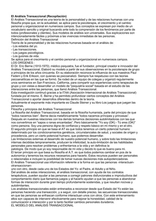 El Análisis Transaccional (Recopilación)<br />El Análisis Transaccional es una teoría de la personalidad y de las relaciones humanas con una<br />filosofía propia que, en la actualidad, se aplica para la psicoterapia, el crecimiento y el cambio<br />personal u organizacional en numerosos campos. Sus conceptos se expresan por medio de un<br />vocabulario sencillo y original buscando ante todo la comprensión de los fenómenos por parte de<br />todos (profesionales y clientes). Sus modelos de análisis son universales. Sus explicaciones son<br />intencionadamente fáciles y próximas a las vivencias inmediatas de las personas.<br />Definición del Análisis Transaccional<br />Teoría de la personalidad y de las relaciones humanas basada en el análisis de:<br />- Los estados del yo.<br />- Las transacciones.<br />- Los juegos psicológicos.<br />- Los guiones de vida.<br />Se aplica para el crecimiento y el cambio personal u organizacional en numerosos campos.<br />LOS ORÍGENES :<br />El Dr. Eric Berne (1910-1970), médico psiquiatra, fue el fundador, principal creador e innovador del<br />Análisis Transaccional. Elaboró su modelo a partir de sus observaciones en la psicoterapia de grupo<br />a principios de los años cincuenta. En su elaboración reconoce la influencia de sus maestros Paul<br />Federn y Erik Erikson, con quienes se psicoanalizó. Siempre fue respetuoso con las teorías<br />psicoanalíticas en las que se formó. Se rodeó de un equipo de colegas y organizó regularmente<br />unos seminarios en San Francisco, California, para compartir sus experiencias como terapeutas de<br />grupo y con vistas a desarrollar un modelo de quot;
psiquiatría socialquot;
 basada en el estudio de las<br />interacciones entre las personas, que llamó Análisis Transaccional.<br />Esta investigación continuó gracias a la ITAA (Asociación Internacional de Análisis Transaccional)<br />fundada por el mismo. E. Berne y ha permitido profundizar ciertos conceptos del Análisis<br />Transaccional o aportar desarrollos diferentes dentro de la teoría.<br />Actualmente el exponente más importante es Claude Steiner y su libro Los juegos que juegan las<br />personas.<br />Filosofía y principios del Análisis Transaccional:<br />La filosofía del Análisis Transaccional, basada en la filosofía humanista, parte del principio de que<br />“todos nacemos bien”. Berne decía metafóricamente “todos nacemos príncipes y princesas”.<br />Después en nuestras relaciones con los demás tomamos decisiones autolimitadoras con las que<br />nos convertimos en “sapos o ranas encantadas”. Pero básicamente quot;
Yo soy (OK) - Tú eres (OK)quot;
<br />como persona. Soy una persona digna de confianza y respeto básico en mi mismo y en el otro.<br />El segundo principio en que se basa el AT es que todos tenemos un cierto potencial humano<br />determinado por los condicionamientos genéticos, circunstanciales de salud, y sociales de origen y<br />procedencia, pero un cierto potencial humano, que podemos desarrollar.<br />Las limitaciones externas al desarrollo de nuestro potencial humano, y sobre todo las limitaciones<br />internas decididas tempranamente, producen la infelicidad, la auto-limitación de las habilidades<br />personales para resolver problemas y enfrentarnos a la vida y en definitiva la<br />patología. De modo que yo soy responsable de mi vida y decido lo que es bueno para mi.<br />El tercer principio en que basa su filosofía el A.T. es que todos podemos cambiar en pos de la<br />autonomía y tenemos los recursos necesarios para hacerlo. Estos recursos pueden ser personales<br />o relacionales e incluyen la posibilidad de tomar nuevas decisiones más autopotenciadoras.<br />El Análisis Transaccional usa información referente a la forma en que las personas -interactuan-otransaccionan-<br />uno con otro, desde cada uno de los Estados del Yo: el Padre, el Adulto y el Niño.<br />Del análisis de estas interacciones, el análisis transaccional, con ayuda de los contratos<br />terapéuticos, pueden ayudar a las personas a corregir patrones disfuncionales e improductivos del<br />comportamiento diario que llamamos juegos y al hacerlo ayudan a que las personas a abandonar<br />formas de interacción durante gran tiempo profundamente sostenidas, y que resultan nocivas y<br />autolimitantes.<br />Los analistas transaccionales están entrenados a reconocer desde que Estado del Yo están las<br />personas haciendo una transacción, y a seguir, con detalle preciso, las secuencias transaccionales<br />en que las personas se enfrascan conforme interactuan unos con otros. Con este entrenamiento<br />ellos son capaces de intervenir efectivamente para mejorar la honestidad, calidad de la<br />comunicación e interacción y por lo tanto facilitar cambios personales duraderos.<br />EL MODELO DEL ANÁLISIS TRANSACCIONAL<br />Es un modelo decisional que permite:<br />- Comprender nuestras relaciones.<br />- Sentir y tomar conciencia de nosotros mismos.<br />- Actuar para cambiar.<br />Las metas del Análisis Transaccional:<br />La meta del Análisis Transaccional es la autonomía que se define por:<br />- La consciencia o capacidad de distinguir la realidad de la fantasía interna proyectada sobre lo<br />que me pasa o lo que sucede.<br />- La espontaneidad o capacidad de expresar mis propios pensamientos, sentimientos y<br />necesidades y de actuar en consecuencia, viviendo para sí.<br />- La intimidad o capacidad de abrirme al otro, estar próximo, cercano y ser auténtico con el otro<br />con reciprocidad.<br />- La ética o capacidad de elegir actuar en cada contexto respetando los propios valores<br />asumidos.<br />- Comprender como entramos en relación con los otros, lo que buscamos en nuestras relaciones<br />y cuales son nuestras raíces ocultas que nos hacen reaccionar de manera repetitiva.<br />- Sentir y tomar conciencia de qué es lo que pasa en nosotros y por tanto de que necesitamos,<br />deseamos y de cuales son nuestras metas.<br />- Actuar y tomar la iniciativa para poner en marcha los cambios personales, relacionales u<br />organizacionales.<br />- Utilizar los Permisos, Protecciones y la Potencia necesarios para alcanzar nuestro desarrollo y<br />evolución.<br />PRINCIPIOS DE LA PRÁCTICA PROFESIONAL DEL ANÁLISIS TRANSACCIONAL:<br />El Análisis Transaccional es un método contractual. quot;
Un contrato es un acuerdo Adulto con uno<br />mismo o con otra persona para realizar un cambio.quot;
<br />Todo ello en un marco de respeto mutuo acerca de la propia valía y del propio potencial. Es decir<br />desde la perspectiva de “Yo estoy bien - Tú estas bien”.<br />En la terapia ningún nivel está excluido, ni el emocional, ni el racional, ni el de los valores<br />personales. Tampoco está excluida ningún área del comportamiento del foco de la terapia, ni la<br />intrapsíquica (lo que pasa dentro de nosotros, en nuestra mente), ni la corporal (lo que pasa dentro<br />o en nuestro cuerpo), ni la conductual (el comportamiento), ni la relacional, ni la social. El lenguaje<br />es sencillo, claro, y potente o expresivo, la jerga es limitada y compartida por el terapeuta y el<br />cliente.<br />- El Análisis Transaccional es un método contractual.<br />quot;
Un contrato es un acuerdo Adulto con uno mismo o con otra persona para realizar un cambio.quot;
<br />2<br />El contrato orienta y guía el trabajo con Análisis Transaccional.<br />Supone un objetivo que el cliente desea alcanzar, una meta de cambio.<br />Implica un análisis cooperativo entre ambos de la situación a resolver y de las posibles opciones y<br />alternativas.<br />Entraña una responsabilidad de los dos, terapeuta y cliente, pero diferenciada.<br />El cliente se responsabiliza de cambiar lo que sea necesario y posible de su situación tomando<br />nuevas decisiones, poniéndolas en práctica y usando todos sus recursos disponibles.<br />Por su parte el Analista Transaccional se responsabiliza de cuidar el proceso, de confrontar al<br />cliente en el momento adecuado, de apoyar cuando sea conveniente, de dar orientación cuando es<br />oportuno, de señalar lo que observa cuando sea pertinente, etc.<br />Además el contrato supone un compromiso en las dos direcciones. El cliente se compromete a<br />poner de su parte toda la energía disponible con el fin de resolver los problemas para alcanzar su<br />objetivo, y el Analista Transaccional se compromete a proporcionar al cliente el espacio y el tiempo<br />adecuado para que se realice el cambio, además pone a disposición del cliente sus conocimientos y<br />habilidades con el fin de que el cliente las use para resolver sus problemas.<br />Todo lo anterior se desarrolla en un marco de respeto mutuo acerca de la propia valía y del<br />potencial que todo ser humano tiene para enfrentarse a la vida y a las situaciones. Es decir desde la<br />perspectiva de “Yo estoy bien - Tú estás bien ”, quot;
busco la ayuda que tú me puedes dar, y que tú me<br />ofrecesquot;
.<br />Contratos<br />Los analistas transaccionales consideran a las personas capaces de decidir lo que desean para sus<br />vidas, excepto en los casos de desautorización legal; por ello el Análisis Transaccional se basa en<br />el contrato de cambio entre el terapeuta y el paciente. El Análisis Transaccional tiene como uno de<br />sus postulados que ambos son responsables por el trabajo contratado, buscando eliminar la<br />posición pasiva del consultado e incentivar transacciones positivas.<br />ESTADOS DEL YO Y TRANSACCIONES.<br />Las interacciones de las personas están compuestas de transacciones. Cualquier transacción tiene<br />dos partes: el estimulo y la respuesta. Las transacciones individuales usualmente son parte de una<br />serie mayor. Algunas de estas series o secuencias de transacciones pueden ser directas,<br />productivas o saludables o pueden ser ulteriores, inútiles y poco saludables.<br />Cuando las personas interactuan lo hacen desde uno de tres diferentes estados del yo. Un estado<br />del yo es una forma especifica de pensar, sentir y actuar y cada estado del yo tiene su origen en<br />regiones especificas del cerebro. Las personas pueden actuar desde su estado del yo Padre o<br />desde su estado del yo Niño o estado del yo Adulto. Y en toda ocasión nuestras acciones provienen<br />de uno de estos tres estados del yo.<br />EL NIÑO.<br />El estado ‘Niño del yo’. En él aparecen los impulsos naturales, las primeras experiencias que se nos<br />grabaron en la infancia y cómo respondimos ante ellas. Es la parte de nuestra persona que siente,<br />piensa, actúa, habla y responde igual que lo hacíamos siendo niños. Tiene un tipo de pensamiento<br />mágico e irracional, las relaciones las concibe como algo eminentemente emocional.<br />Cuando estamos en el estado del yo Niño nosotros actuamos como el niño que una vez fuimos. No<br />estamos sólo haciendo una escena; nosotros pensamos, sentimos, vemos, escuchamos y<br />reaccionamos como un niño de tres, cinco u ocho años de edad. Los estados del yo son estados<br />plenamente experimentados del ser, no-solo roles. Cuando el Niño es odioso, o amoroso, impulsivo,<br />espontaneo o juguetón se le llama Niño Natural. Cuando es pensativo, creativo o imaginativo se le<br />llama Pequeño Profesor. Cuando esta atemorizado, culpable o avergonzado se le llama Niño<br />Adaptado. El Niño tiene todos los sentimientos; miedo, amor, ira, alegría, tristeza, vergüenza, etc. El<br />Niño frecuentemente es culpado de ser la fuente de los problemas de las personas porque está<br />centrado en sí mismo, es emocional, poderosos y se resiste a la supresión que viene con crecer.<br />El estado Niño de Yo funcionalmente se divide en Niño Libre (NL) y Niño Adaptado (NA), el Niño<br />Libre es espontáneo, creativo, intuitivo, curioso, expresa sus emociones auténticas y constituye la<br />parte más bella y posiblemente más necesaria de nuestra personalidad, en ella se encuentra el<br />3<br />placer y la autogratificación, sus elementos negativos son el egoísmo y en ocasiones la crueldad. El<br />Niño Adaptado tiene a su vez dos formas de expresión, una en lo positivo tiende a la disciplina, el<br />respeto, la capacidad de obedecer normas, en lo negativo se manifiesta por una actitud retraída,<br />temerosa, confusa, desvalorizada, que tiende a la obediencia automática y la autodescalificación,<br />esta actitud es llamada de Niño Sumiso (NS), la otra forma de expresión (Niño Rebelde) también<br />tiene elementos positivos, el espíritu no convencional, la inconformidad con lo establecido, que<br />puede ser favorecedora del cambio, diversos aspectos negativos como son la agresividad, rebeldía,<br />actitud retadora y desafiante, con frecuencia opositor por sistema o hábito, sin valorar<br />adecuadamente sus propios intereses.<br />EL PADRE.<br />El estado ‘Padre del yo’. Derivado de los padres y madres que hemos tenido y de las personas<br />mayores que han intervenido de manera directa en nuestra educación. Es un compendio de las<br />actitudes y el comportamiento incorporados de procedencia externa. Sentimos, pensamos,<br />actuamos y hablamos de una manera muy semejante a como lo hacían nuestros padres y madres<br />cuando éramos niños, ya que ellos fueron modelos básicos en la formación de nuestra<br />personalidad. Sus valores e ideas acerca de la vida, sus pautas de comportamiento, sus normas,<br />reglas y leyes de convivencia, se van a ir grabando en el hijo o hija, e influyen de forma poderosa en<br />la configuración futura de su personalidad. Y todo eso sucede sin que la persona sea consciente de<br />ello, por lo que se terminan reproduciendo pautas aprendidas en la infancia sin darse casi cuenta.<br />El Padre es como una grabadora de cinta. Es una colección de códigos de vida pregrabados,<br />prejuzgados y prejuiciados. Cuando una persona esta en un estado del yo Padre piensa, siente y se<br />conduce como uno de sus padres o alguien que tomo su lugar. El Padre decide, sin razonar, como<br />reaccionar a las situaciones, lo que es bueno y es malo, y como las personas deben vivir. El Padre<br />juzga para o contra y puede ser controlador o dar apoyo. Cuando el Padre es critico se le llama<br />Padre Critico. Cuando da apoyo se le llama Padre Nutritivo.<br />Un estado del yo puede dominar a una persona a la exclusión de los otros dos. Un ejemplo de esto<br />es un Padre Nutritivo o Critico excluyente, lo que sucede cuando una persona es incapaz de usar su<br />Niño o su Adulto. Esta persona está en gran desventaja porque para poder ser un ser humano con<br />buen funcionamiento, los estados del yo tienen que estar disponibles cuando son necesarios.<br />Con un Padre excluyente como único estado del yo funcionando, la persona tiene que vivir sin el<br />beneficio de su Niño o Adulto, y por lo tanto esta cercenado de dos terceras partes de su potencial<br />humano.<br />El Padre usa viejas quot;
grabacionesquot;
 para resolver problemas y por lo tanto generalmente está<br />veinticinco años atrás de los tiempos (aunque pueden ser 250 o hasta 2,500 años atrás de los<br />tiempos) esto es útil cuando no hay información disponible al Adulto, o no hay tiempo para usar el<br />pensamiento del Adulto. El Niño por otro lado, creará soluciones novedosas basadas en la intuición<br />pero estas soluciones pueden no ser tan confiables como las decisiones basadas en hechos que<br />hace el Adulto.<br />EL ADULTO.<br />El estado ‘Adulto del yo’. En él percibimos la realidad presente de forma objetiva, de forma<br />organizada, calculamos las circunstancias y consecuencias de nuestros actos con la base de la<br />experiencia y los conocimientos. Es la dimensión interior del individuo, que se caracteriza por el<br />análisis racional de las situaciones, la formulación sensata de juicios y la puesta en marcha del<br />propio sentido de la responsabilidad. Este estado hace posible la supervivencia y, cuando está<br />suficientemente desarrollado, debe analizar si en nuestra conducta hay exceso de influencias<br />inconscientes e irracionales de nuestro padre o de nuestro niño.<br />Cuando la persona está en el estado del yo Adulto, funciona como una computadora humana.<br />Opera en los datos que colecciona y guarda o usa para tomar decisiones de acuerdo a un programa<br />basado en la lógica.<br />Cuando la persona esta en el estado del yo Adulto usa pensamiento lógico para resolver problemas,<br />asegurándose de que las emociones del Niño o Padre no contaminen el proceso. Las personas<br />podrían concluir con esto que las emociones no son buenas. Pero solo significa que para ser<br />racional y lógicos debemos ser capaces de separarnos a nosotros mismos de nuestras emociones.<br />Esto no significa que ser racional y lógico es la mejor manera de ser todo el tiempo. De hecho, igual<br />que el Padre excluyente hace un ser humano incompleto, también un Adulto excluyente tiene un<br />efecto desvitalizante en las personas. Las personas siempre pueden objetar: quot;
¡Yo soy un adulto y<br />4<br />tengo emociones!quot;
 Y tienen razón. Ser un ser humano maduro o crecido no es lo mismo que estar<br />en el estado del yo Adulto. Los niños pequeños pueden estar en su Adulto y las personas crecidas<br />bien ajustadas pueden usar su Padre y su Niño todo el tiempo.<br />El Adulto computa todos los datos que se le alimentan. Si los datos están al día, entonces las<br />respuestas del Adulto serán propicias y más efectivas que las soluciones del Padre. Si los datos son<br />incorrectos la computadora del Adulto producirá respuestas incorrectas. Una función muy<br />importante del Adulto es predecir resultados y proveer una critica basada en hechos de la<br />efectividad de la conducta de las personas en la persecución de las metas que eligieron. Esta<br />función critica basada en hechos es diferente de la función basada en valores del Padre Critico.<br />A veces el Adulto usa información que tiene su origen en el Niño o en el Padre y que puede estar<br />incorrecto. A esto se le llama contaminación . Cuando una contaminación viene del Padre se le<br />llama prejuicio. Por ejemplo, cuando alguien asume que las mujeres prefieren seguir el liderazgo de<br />un hombre en vez de tomar sus propias decisiones es un dato que viene al Adulto desde el Padre y<br />es una contaminación porque es aceptado como un hecho sin cotejarlo con la realidad.<br />La misma aceptación de información no cotejada puede ocurrir con la información que provee el<br />Niño en cuyo caso se le llama autoengaño. Un autoengaño que generalmente el Adulto acepta<br />como realidad. Por ejemplo, cuando una persona esta convencida de que esta siendo envenenado<br />por el gobierno, probablemente esto este basado en los miedos de su Niño que el Adulto acepta, en<br />vez de en hechos. Un proceso extremadamente importante en el análisis transaccional es la<br />descontaminación del Adulto.<br />VOCES EN LA CABEZA.<br />Como puede usted recordar, el estado del yo Padre es como una grabadora llena de declaraciones<br />prejuzgadas, prejuiciadas y pre-programadas. Estas declaraciones quot;
grabadasquot;
 pueden ser activadas<br />mientras estamos en nuestro Adulto o Niño y podemos escucharlas realmente como si fueran<br />quot;
voces en nuestra cabezaquot;
. Las grabaciones parentales se pueden sentir bien o mal dependiendo<br />cual Padre las haga. En otras teorías de la personalidad las voces dañinas del Padre Critico son<br />conocidas como un super ego áspero, diálogos internos negativos, trampas cognitivas, baja<br />autoestima, protector cognitivo o expectativas catastróficas.<br />El Padre Critico puede hacer declaraciones devaluatorias como: quot;
tú eres maloquot;
, quot;
estúpidoquot;
, quot;
feo,quot;
<br />quot;
locoquot;
 y quot;
enfermoquot;
; en resumen estas condenado, no OKquot;
. El Padre Nutritivo ama al Niño<br />incondicionalmente y dice cosas como: quot;
yo te amoquot;
, quot;
eres un triunfadorquot;
, quot;
eres inteligentequot;
, quot;
eres<br />una princesaquot;
 o quot;
eres hermosoquot;
.<br />El Padre Critico controla al Niño impidiéndole sentirse a gusto consigo mismo. Si el Niño quiere ser<br />amado el Padre Critico dice: quot;
Tu no lo merecesquot;
. Si el Niño quiere dar amor el Padre Critico puede<br />decir: quot;
Eso no es deseablequot;
. Si el Niño esta enojado ante un trabajo poco gratificante el Padre<br />Critico puede decir: quot;
Esto es lo mejor que puedes hacer porque eres haragánquot;
. Si el Niño viene con<br />una nueva idea que va en contra de los viejos puntos de vista el Padre Critico puede decir: quot;
Tu<br />debes de estar loco para pensar de esa maneraquot;
. El Padre Critico puede hacer que las personas se<br />sientan no aprobados y forzarlos a hacer cosas que no desean hacer. Para contraatacar esta clase<br />de Padre Critico las personas pueden aprender a desarrollar su Padre Nutritivo, Adulto o Niño<br />Natural.<br />Por medio de un egograma podemos mostrar la fuerza relativa de los estados del yo de una<br />persona en un momento dado. Esto es muy útil al diagramar la forma en que las personas cambian<br />a través del tiempo, especialmente de cómo ellos reducen su Padre Critico y aumentan su Padre<br />Nutritivo, Adulto o Niño.<br />Como todos hemos sido niños, hemos tenido mayores que nos han influido y somos capaces de<br />tener sentido de lo real, se puede decir que en nuestro interior dialogan los tres estados:<br />padre, niño y adulto. Son procesos internos de la mente que están siempre activos. Sin embargo, a<br />veces no somos conscientes de ello, incluso muchas personas nunca lo son.<br />TRANSACCIONES; COMPLEMENTARIAS CRUZADAS Y ULTERIORES.<br />Transacciones<br />Las transacciones se refieren a la comunicación entre las personas. El Análisis Transaccional<br />enseña a reconocer cuál es el estado del ego que está operando en el inicio de la transacción, y<br />cuál estado del ego del interlocutor responde, de tal modo que se consigue intervenir<br />interrumpiendo una conversación desgastante, y desarrollando la calidad y eficacia de la<br />comunicación.<br />5<br />Las transacciones ocurren cuando cualquier persona se relaciona con otra persona. Cada<br />transacción es hecha de un estimulo y una respuesta y las transacciones pueden proceder desde el<br />Padre, Adulto o Niño de una persona, hacia el Padre, Adulto o Niño de la otra persona.<br />Transacciones Complementarias Cruzadas. Una transacción complementaria involucra un estado<br />del yo en cada persona. En una transacción cruzada la respuesta transaccional se dirige a un<br />estado del yo diferente de aquella que inicio el estimulo.<br />La comunicación puede continuar entre dos personas mientras las transacciones sean<br />complementarias: las transacciones cruzadas son importantes porque ellas rompen la<br />comunicación. Es útil saber esto porque ayuda a los analistas transaccionales a comprender como y<br />porque la comunicación se rompe. La regla es: quot;
cuando se da una ruptura en la comunicación, una<br />transacción cruzada lo causoquot;
. Algo muy importante de las transacciones cruzadas es la transacción<br />de descuento. Aquí una persona en su respuesta, desatiende completamente los contenidos de un<br />estimulo transaccional. Los descuentos no son siempre obvios pero siempre es molesto para la<br />persona que los recibe, y si son repetidos puede molestar severamente a su receptor.<br />Transacciones Ulteriores. Las transacciones ulteriores ocurren cuando las personas dicen una cosa<br />y quieren decir otra. Las transacciones ulteriores son la base de los juegos y son especialmente<br />interesantes porque son engañosas. Tienen un nivel social (abierto) y psicológico (ulterior).<br />Es importante conocer la diferencia entre el nivel social y ulterior para comprender y predecir lo que<br />las personas van a hacer, el nivel ulterior va a dar mas información que el nivel abierto.<br />Una razón importante por la que decimos una cosa queriendo decir otra es porque generalmente<br />nos avergüenzan los deseos y sentimientos de nuestro Niño o nuestro Padre. Sin embargo,<br />podemos actuar estos deseos y expresar estos sentimientos y a la vez que aparentamos estar lo<br />haciendo de manera diferente. Por ejemplo, podemos usar un sonriente sarcasmo en lugar de una<br />expresión directa de nuestra ira, o cuando nos asustamos podemos contra atacar en vez de admitir<br />nuestro miedo. Cuando deseamos atención u amor frecuentemente fingimos indiferencia, y nos<br />cuesta trabajo darlos o aceptarlos. De hecho, porque nuestras vidas están tan inmersas en medias<br />verdades y engaños puede pasar que ya no sabemos que es lo que nuestro Niño realmente quiere.<br />Así mismo ya no esperamos que las personas sean completamente honestas por lo que realmente<br />nunca sabemos si podemos confiar en lo que ellos dicen. El análisis transaccional estimula a las<br />personas a ser honestas con los demás y consigo mismos acerca de sus deseos y sentimientos, en<br />vez de quot;
torcidosquot;
 y ocultos. De esta manera las personas pueden descubrir lo que realmente<br />quieren, como pedirlo, y si esto es posible, como obtenerlo.<br />Caricias.<br />Acariciar es el reconocimiento que una persona le da a la otra. Las caricias son esenciales para la<br />vida de una persona. Sin ellas, dice Berne, la quot;
medula espinal se encogeráquot;
. Se ha visto que un niño<br />muy pequeño necesita caricias físicas reales para mantenerse vivo. Los adultos pueden sobrevivir<br />con menos caricias físicas conforme ellos aprenden a intercambiar caricias verbales; las caricias<br />positivas como alabanza y expresiones de aprecio, o las caricias negativas como juicios negativos o<br />devaluatorias.<br />El intercambio de caricias por lo tanto es una de las cosas más importantes que las personas hacen<br />en la vida diaria.<br />Reconocimiento<br />Las personas necesitan ser reconocidas por lo que son y por lo que hacen. A este reconocimiento<br />damos el nombre de quot;
cariciasquot;
, que son unidades de reconocimiento interpersonal necesarias para<br />la sobrevivencia y el desarrollo. Entender cómo las personas dan y reciben caricias y cambian sus<br />patrones de reconocimiento, son aspectos fuertes del trabajo en Análisis Transaccional.<br />JUEGOS PSICOLÓGICOS<br />Berne definió ciertos patrones disfuncionales del comportamiento como quot;
juegosquot;
. Los mismos son<br />transacciones repetitivas, instaladas con el objetivo de obtener caricias. Diríamos que la persona<br />busca resolver necesidades del pasado en el quot;
aquí y ahoraquot;
. Estas transacciones repetitivas<br />refuerzan sentimientos y auto conceptos negativos, enmascarando los sentimientos y los<br />pensamientos. Eric Berne nominó a estos juegos en forma sencilla, de modo tal que al mencionar<br />6<br />cada uno de ellos, ya se conoce el proceso.<br />JUEGOS.<br />Los aspectos esenciales de los juegos son un intercambio de caricias torcidas o ulteriores. Un juego<br />es una serie recurrente de transacciones ulteriores con un principio, un centro y final, y un pago final<br />. El pago final es una ventaja oculta que motiva a los jugadores a participar.<br />El análisis transaccional en los años 1960´s se convirtió en una moda nacional debido al éxito como<br />best seller del libro de Eric Berne, quot;
Games People Playquot;
 (Los Juegos en los que Participamos. Él le<br />da nombres relacionados con las acciones (quot;
te agarrequot;
, quot;
patéamequot;
, quot;
Yo solo trato de ayudarquot;
) para<br />diferentes juegos.<br />Por ejemplo cuando una persona juega quot;
Y por que no, si peroquot;
 ella esta pidiendo consejo de otras<br />personas pero rechaza toda sugerencia y todos terminan desesperados. Esta es el tipo de<br />conversación que sucede una y otra vez, en especial en los grupos de terapia. Es engañosa y<br />ulterior: en el nivel social parece ser una conversación de una persona en el estado del yo Adulto,<br />que hace una pregunta a una o más personas que también están en sus estados del yo Adulto. Lo<br />que lo hace un juego es que ninguna de las sugerencias son realmente aceptadas. La razón para<br />esto es que, en el nivel psicológico y mucho más significativo, lo que realmente esta pasando es<br />que esta persona puede necesitar consejo, pero su mayor necesidad es de caricias. Como estas<br />caricias se le han estado dando de una manera indirecta no son tan satisfactorias como lo serían las<br />caricias directas. Esto es la razón por lo que el juego termina con una nota de depresiva frustración.<br />PAGOS FINALES.<br />Hay un buen numero de pagos finales de este juego. Cada juego proporciona pagos en tres niveles<br />diferentes:<br />1.El pago final biológico de un juego son las caricias. Todo juego duro termina mal. Todos los<br />jugadores obtienen un considerable numero de caricias -tanto positivas como negativas-<br />2. El pago final social de un juego es la estructuración del Tiempo. Las personas son capaces de<br />llenar el tiempo, que de otra forma sería embotado o deprimente, con una actividad excitante.<br />3. El pago final existencial de un juego es la forma en la que el juego confirma la posición existencial<br />de cada jugador.<br />PLAN DE VIDA<br />Cambiar el plan de vida es el objetivo del Análisis Transaccional en trabajos individuales y grupales.<br />Según Eric Berne el comportamiento disfuncional es el resultado de decisiones auto limitantes<br />tomadas en la infancia por necesidad, tanto de entender la situación como de sobrevivir. Tales<br />decisiones culminan en lo que Berne llama quot;
argumento o planquot;
, que es el plano pre - consciente de<br />vida que gobierna los caminos de la persona.<br />Yo estoy bien - Tú estás bien<br />quot;
I`m OK- You`re OKquot;
 . Esta propuesta reconoce el valor y la capacidad de cada persona, y es<br />probablemente la premisa más conocida del Análisis Transaccional.<br />Los analistas Transaccionales enseñan a las personas que están básicamente quot;
OKquot;
, y por lo tanto<br />capaces de ser amados y aceptados, y de pensar y establecer relaciones saludables en sus áreas<br />de expresión. Esta forma de pensar va contra cualquier ejercicio del poder, buscándose desarrollar<br />la autoestima y cooperación entre individuos y grupos.<br />POSICION EXISTENCIAL.<br />En el proceso de desarrollar una identidad las personas muy temprano en la vida definen cual es el<br />significado o existencia de la vida para sí mismos. Algunas personas deciden que están OK y que<br />van a tener una buena vida; pero muchos otros deciden que están no-OK y que van a fracasar de<br />alguna forma. Esta expectativa basada en una decisión de cómo la vida será es su posición<br />existencial. Las personas pueden sentirse OK o No-OK acerca de sí mismos y de los demás, por lo<br />que hay cuatro posiciones existenciales principales:<br />quot;
Yo estoy OK, Tu estas OKquot;
, quot;
yo estoy OK y tu estas No-OKquot;
, quot;
yo estoy No-OK, tu estas OKquot;
 y<br />finalmente, quot;
yo estoy No-OK y tu estas No-OK.quot;
<br />7<br />Por ejemplo en el juego de quot;
por que no, si peroquot;
 la posición existencial de nuestro ejemplo es que<br />quot;
nada nunca funcionaquot;
 por lo que cada vez que el juego es jugado esto refuerza esta posición y<br />justifica mayor depresión.<br />Los juegos siempre se juegan con responsabilidad e interés de todos los involucrados en ellos. Para<br />poder mantener su posición existencial buscará a personas que jueguen el juego con ella. Todas las<br />partes de los jugadores en el juego son igual de importantes y todos obtienen un pago final. Cuando<br />ellos participan en el juego ellos también creen que va a terminar en fracaso. Ellos quieren caricias<br />también, pero no les sorprende cuando la persona rechaza todo consejo por lo que todos se<br />deprimen o se enojan como consecuencia indicativa de que realmente no se puede ayudar a las<br />personas o que las personas no quieren ser ayudadas, y así justifican sus sentimientos negativos<br />resultantes.<br />LA ECONOMIA DE CARICIAS.<br />Uno de los aspectos nocivos del Padre Critico es que tiene una serie de reglas que gobiernan el dar<br />y recibir caricias (No des, pidas, aceptes o te des a ti mismo caricias). El efecto de estas reglas,<br />llamada la economía de caricias, es que las personas son prevenidas de libremente acariciarse una<br />a la otra y hacerse cargo de su necesidad de caricias. Como consecuencia la mayoría de los<br />humanos viven en un estado de hambre de caricias en el que sobreviven con una deficiente dieta<br />de caricias - de manera similar a las personas que están hambrientas por comida- y se pasan gran<br />cantidad de tiempo y esfuerzo tratando de satisfacer su hambre. Las caricias positivas a veces<br />llamadas quot;
 bolitas de algodónquot;
 como el tomarse de las manos o decirse quot;
Te amoquot;
 dan a las<br />personas que la reciben la sensación de estar OK. También hay las caricias negativas, que son<br />formas dolorosas de reconocimiento como el sarcasmo, rebajar, dar un golpe, un insulto, o decir quot;
Te<br />odioquot;
. Las caricias negativas hacen que las personas que las reciben se sientan No-OK. Sin<br />embargo, aunque desagradables, las caricias negativas son una forma de reconocimiento e impiden<br />que la quot;
medula espinal se encojaquot;
. Por esta razón las personas prefieren una situación de caricias<br />negativas a una con ausencia total de caricias. Esto explica porqué algunas personas parecen<br />lastimarse intencionalmente en sus relaciones con otras. No es porque quot;
disfruten lastimarse a sí<br />mismosquot;
 sino que no pudiendo obtener reconocimiento positivo, eligen caricias negativas dolorosas<br />ante la carencia de caricias.<br />Las personas pueden aprender a intercambiar caricias libremente, abrir su corazón y dar y pedir<br />caricias sin avergonzarse. Hay diferentes caricias que gustan a diferentes personas y todos tienen<br />sus deseos especiales y secretos. Hay muchos tipos de caricias positivas - hay caricias físicas y<br />caricias verbales-. Las caricias físicas pueden ser abrazos, besos, sostener, acariciar, ser fuertes o<br />suaves, sexys, sensuales o solo amistosas, nutritivas o ligeramente juguetonas. Las caricias<br />verbales pueden ser de cómo se ven las personas - su cara, cuerpo, postura o movimientos, o de la<br />personalidad de la persona- su inteligencia, naturaleza y sensibilidad amorosa o valentía. En todo<br />caso las personas necesitan y merecen caricias y si las piden generalmente encontraran a alguien<br />que tiene justo el tipo de caricias que ellos quieren y están dispuestos a darlas.<br />RITUALES, PASATIEMPOS, JUEGOS, INTIMIDAD, TRABAJO. Hay cinco formas en que las<br />personas pueden estructurar su tiempo para obtener caricias:<br />Un Ritual es un intercambio de caricias de reconocimiento preestablecido.<br />Un Pasatiempo es una conversación preestablecida alrededor de cierto tema. Los pasatiempos son<br />mas evidentes en convivios como cocteles y reuniones familiares. Algunos pasatiempos favoritos<br />son: el Clima (quot;
¿suficientemente cálido para ti?quot;
) Sociedad de Padres de Familia (quot;
nuestros tiempos<br />eran mejoresquot;
) Deportes (quot;
¿y que tal los Yankees?quot;
), Drogas (quot;
¿deberían legalizar la mariguana?quot;
)<br />o Camas Musicales (quot;
¿quién se divorcia de quien?quot;
).<br />Los Juegos son una serie de transacciones ulteriores, repetitivas con la intención de obtener<br />caricias. Desafortunadamente las caricias obtenidas en los juegos son en su mayoría negativas. Un<br />juego es un método fallido de obtener las caricias deseadas.<br />La Intimidad es un intercambio directo y poderoso de caricias que las personas añoran, más rara<br />vez obtienen, porque el Niño atemorizado se aleja de ellas por experiencias dolorosas. La intimidad<br />no es lo mismo que el sexo aunque frecuentemente ocurre en el sexo. El sexo, sin embargo,<br />también puede ser un ritual, un pasatiempo, un juego o un trabajo.<br />8<br />El Trabajo es una actividad que tiene un producto como resultado. El buen trabajo da por resultado<br />el intercambio de caricias como efecto colateral.<br />La intimidad y el trabajo son las formas más satisfactorias de obtener caricias. Desafortunadamente,<br />la intimidad duradera es difícil de lograr porque las personas frecuentemente son emocionalmente<br />analfabetas y el trabajo suele ser poco satisfactorio cuando las personas trabajan en aislamiento y<br />no obtienen alabanza a sus logros.<br />Por lo tanto las personas recurren a los rituales, juegos y pasatiempos, que son mas seguros,<br />aunque son formas mucho menos satisfactorias de obtener caricias. Frecuentemente esto es<br />porque ambas partes viven basados en argumentos de vida despojados de caricias que previenen a<br />los hombres de ser emocionales e íntimos y a las mujeres de ser capaces de usar su Adulto para<br />pedir y obtener el amor que quieren.<br />GRADOS.<br />Los juegos pueden jugarse en una gama de grados. Por ejemplo, el mencionado juego quot;
por que no,<br />si peroquot;
 es la más suave (primer grado) versión del juego porque es relativamente inocente. La<br />versión dura (tercer grado) de este juego puede ser jugada por un alcohólico que da un quot;
sí, peroquot;
 a<br />toda sugerencia del Rescatador hasta el momento de su muerte. Los juegos de tercer grado<br />involucran daño tisular.<br />ROLES.<br />Diferentes personas usan diferentes roles en los juegos que juegan. Cuando una persona esta<br />dispuesta a jugar uno de los roles del juego frecuentemente se encontrara jugando también los<br />otros roles en el juego. Hay una variedad de roles pero los tres roles básicos de un juego son:<br />Perseguidor, Rescatador y Víctima. Familias completas, matrimonios, centros de trabajo, escuelas y<br />amistades están basadas frecuentemente en estos roles. Los tres roles pueden ser dispuestos en<br />un triángulo para ilustrar que pasa:<br />EL TRIANGULO DRAMATICO.<br />El triángulo dramático puede ser ilustrado con el juego de adicción. En el juego de adicción jugando<br />el rol de Víctima de una adicción, humillación, prejuicio, negligencia medica y hasta brutalidad<br />policiaca, busca y encuentra un Rescatador. El Rescatador actúa el rol tratando generosamente y<br />desinteresadamente de ayudar al adicto sin asegurarse que el adicto está interesado en el proceso<br />de abandonar el abuso de la droga. Después de una cierta cantidad de fracasos frustrantes el<br />Rescatador se enoja y cambia hacia el rol del Perseguidor con acusaciones, insultos, menosprecios<br />o castigos al adicto. En este punto el adicto cambia de Víctima a Perseguidor contratacando,<br />insultando, volviéndose violento o creando emergencias a la media noche. El hasta entonces<br />Rescatador es ahora la Víctima en el juego. Este proceso de cambios continuos e infinitos alrededor<br />del quot;
tío vivoquot;
 del triángulo dramático.<br />Para evitar el triángulo dramático en psicoterapia, el analista transaccional insiste en establecer un<br />contrato en el que la persona declare específicamente que es de lo que el/ella quiere ser curado.<br />Esto protege a ambos, cliente y terapeuta: el terapeuta sabe exactamente que quiere la persona y la<br />persona sabe que es en lo que va a trabajar el terapeuta y cuando es que la terapia esta completa.<br />En cualquier caso, la mejor forma de evitar el triángulo dramático es evitar los roles de Perseguidor,<br />Rescatador o Víctima a través de permanecer en el estado del yo Adulto.<br />ARGUMENTO.<br />Los analistas transaccionales creen que la mayoría de las personas están básicamente OK y se<br />encuentran en dificultades solamente porque sus padres (u otras personas mayores o de influencia)<br />los han expuesto a mandatos poderosos y atribuciones con efectos dañinos de largo alcance.<br />Las personas, en su vida temprana llegan a la conclusión de que su vida se va a desenvolver de<br />una manera predecible; corta, larga, saludable, insana, feliz, infeliz, deprimida, enojada, exitosa,<br />fracasada, activa o pasiva. Cuando la conclusión es que la vida será mala o en su propio detrimento<br />esto es visto como un argumento de vida.<br />La matriz del argumento es un diagrama usado para clarificar los argumentos de las personas. En<br />ellas podemos ver a dos figuras parentales y su retoño y podemos diagramar los mensajes<br />transaccionales -mandatos y atribuciones- que ocasionaron que la joven persona abandonara su<br />posición OK original y la remplazara con una posición No-OK nociva para sí mismo.<br />9<br />Cuando la vida es guiada por un argumento siempre hay periodos en el que pareciera que la<br />persona esta evadiendo su destino infeliz. Este periodo en el argumento de apariencia normal, se<br />denomina contrargumento. El contrargumento esta activo cuando este plan infeliz de la vida<br />personal da entrada aun periodo más feliz. Esto sin embargo, es solo temporal e invariablemente se<br />colapsa, dejando el lugar para la argumentación original. Para un alcohólico, por ejemplo, esto<br />puede ser un periodo de sobriedad; para una persona deprimida con un argumento de suicidio<br />puede ser un periodo de felicidad que inevitablemente termina cuando los mandatos argumentales<br />se apoderan de él.<br />En la matriz del argumento de José, un drogadicto con el mandato argumental de quot;
no pienses, bebe<br />en cambioquot;
. Que va al Niño de José desde el Niño de su padre. Este mensaje poderoso influencia la<br />vida de José dramáticamente, cuando él sigue el mandato de su padre, usa drogas en vez de<br />alcohol y causándole episodios de repetido abuso a las drogas desde su juventud hasta su adultéz.<br />El mensaje contrargumental quot;
no debes beber en excesoquot;
 lo motiva hacer repetidos pero inefectivos<br />esfuerzos de disminuir el abuso de las drogas y esto va hacia el Padre de José desde el Padre de<br />su propia madre y padre.<br />El mensaje argumental: quot;
no pienses, bebe en cambioquot;
 enviado del Niño al Niño es de mayor<br />influencia que el mensaje contrargumental del Padre al Padre de abusar moderadamente: esta es la<br />razón por lo que los mensajes argumentales van a prevalecer a menos que la persona cambie su<br />argumento. Cuando los argumentos no son cambiados estos son pasados hacia las generaciones<br />subsiguientes, como quot;
papas calientesquot;
 de las personas mayores hacia los niños en una cadena<br />ininterrumpida de patrones de conducta mal adaptados y tóxicos.<br />DECISIONES.<br />En un hogar con un medio saludable los padres darán protección incondicional a sus niños sin<br />consideración a lo que se aclara que estos hagan. Cuando los padres hacen su protección<br />condicional a la sumisión de los niños a sus mandatos y atribuciones, los niños son propensos a<br />desarrollar un argumento. Las decisiones argumentales son con frecuencia hechas<br />conscientemente para ir con los mandatos parentales, aunque vayan contra los mejores intereses<br />del niño. En este punto la joven persona intercambia su autonomía por protección parental para<br />evitar castigo y critica. La decisión involucrada es un cambio desde una posición de quot;
yo estoy OKquot;
 a<br />una posición de quot;
yo estoy No-OKquot;
. También frecuentemente involucra una decisión en cuanto a si<br />las otras personas están OK. Cuando las personas toman estas decisiones, puede ser que<br />necesiten la ayuda de un terapeuta para deshacerse del argumento y empezar a seguir un curso de<br />vida autónomo o como lo puso Berne: quot;
Cierra el espectáculo y pon uno nuevo en el caminoquot;
.<br />Conforme los individuos son ayudados a regresar a las experiencias tempranas que los llevaron a<br />tomar decisiones que entonces fueron necesarias para su supervivencia física o psicológica, pero<br />que en el presente entorpecen su camino, ellos pueden hacer una quot;
redecisiónquot;
 de manera diferente<br />para tener una vida más plena en el presente.<br />Es posible observar el argumento de una persona en breves secuencias de conducta llamados miniargumentos<br />que constantemente imitan y refuerzan el argumento. El hecho es que todo lo que pasa<br />en la vida mental y emocional se refleja en sus conductas. Así es como con el estudio de las<br />transacciones de las personas, los analistas transaccionales son capaces de comprender las formas<br />y razones de las conductas de las personas y ayudarlos a parar de jugar juegos, cambiar sus<br />argumentos y obtener de su vida su máximo potencial.<br />ARGUMENTOS TRAGICOS Y BANALES.<br />Algunos argumentos son trágicos y algunos argumentos son banales. Los argumentos trágicos son<br />altamente dramáticos como el abuso de drogas, el suicidio o la quot;
enfermedad mentalquot;
. Los<br />argumentos banales son menos dramáticos pero más comunes. Son los melodramas de la vida<br />diaria. Generalmente afectan grandes subgrupos de personas como hombres, mujeres, grupos<br />raciales o adolescentes. Las personas de estos subgrupos son argumentadas a vivir sus vidas en<br />ciertas maneras preestablecidas: en el pasado se esperaba que las mujeres fuesen amas de casa<br />emocionalmente amorosas, y no tenían permiso de ser lógicas, fuertes e independientes; los<br />hombres debían ser lógicos, fuertes, ganar el pan, sin ningún permiso de ser niños, asustados, con<br />necesidades de nutrición o abiertamente amorosos. El proceso de vida de un argumento puede ser:<br />yendo de mal a peor, nunca divirtiéndose, siempre estar en deuda o haciéndose cargo de los demás<br />y relegándose a sí mismo...<br />Supuestamente los miembros de ciertas nacionalidades o razas se espera que sean inteligentes o<br />estúpidos, honestos o falsos, buenos atletas, temerarios, fríos, etc. Algunas culturas argumentan a<br />sus niños a ser competitivos por lo que tienen problemas cooperando y viviendo con los demás.<br />10<br />Otras culturas enfatizan en la cooperación y ocasionan que las personas que son individuos fuertes,<br />sientan que están No-OK. Estos argumentos culturales pueden afectar poblaciones completas de<br />una manera dañina.<br />REBUSQUES.<br />Un aspecto de los argumentos es el pago existencial de los juegos, esos sentimientos<br />desagradables que se acumulan y eventualmente pueden explotar y llevarnos a un desastre<br />emocional. Cada pago final existencial de un juego se acumula para eventualmente ocasionar un<br />resultado argumental predicho. Algunas personas coleccionan sentimientos de enojo con los que<br />eventualmente van a justificar un divorcio. Otros acumulan sentimientos depresivos hacia un<br />suicidio. El hecho que ellos están creando situaciones que produzcan los sentimientos negativos de<br />su elección argumental, esto se llama su rebusque emocional.<br />PERMISO, PROTECCION Y POTENCIA.<br />El permiso es una parte muy importante del análisis transaccional. Es una situación en la que el<br />educador o terapeuta dice: quot;
tu puedes hacer lo que tus padres u otras personas te dijeron que<br />estaba malquot;
 o quot;
tu no tienes que seguir haciendo lo que decidiste hacer cuando eras niñoquot;
. Por<br />ejemplo, si a una persona quien es ahora muy tímida se le dijo: quot;
no pidas nadaquot;
 un permiso sería<br />pedir lo que se desea o necesita. quot;
Pide caricias, tú las merecesquot;
. Cuando una persona toma un<br />permiso y va contra las demandas y deseos parentales y sociales, su Niño tiende a ponerse muy<br />asustado. Por eso es que la protección es una parte muy importante del cambio. La protección es<br />dada u ofrecida por el maestro o terapeuta, preferentemente con el apoyo de un grupo, a una<br />persona que este lista para cambiar su argumento. El terapeuta y el grupo ofrecen protección a la<br />persona cuando le dicen quot;
no te preocupes todo va a salir bienquot;
. quot;
Nosotros te apoyaremos y nos<br />haremos cargo de ti cuando estés asustadoquot;
. El permiso y la protección aumentan la potencia<br />terapéutica de un analista transaccional introduciendo al Padre Nutritivo en la situación. El uso del<br />Padre y del Niño del Terapeuta (como cuando durante la terapia nos divertimos) hace del análisis<br />transaccional más efectivo que el profesional que usa solo una tercera parte de su personalidad y<br />se relaciona con los clientes únicamente con su Adulto.<br />CONTRATOS.<br />Los terapeutas de AT trabajan contractualmente, esto es el hacer acuerdos sobre el resultado<br />especifico que el cliente desea. Los contratos típicos son quot;
superar la depresiónquot;
 o quot;
deshacerme de<br />mis dolores de cabezaquot;
 o quot;
parar el abuso del alcoholquot;
 o quot;
ganarme una vida decentequot;
, o quot;
sacarme<br />buenas calificacionesquot;
. Mientras muchos pueden continuar en psicoterapia, el contrato terapéutico a<br />largo plazo es quot;
ir siempre al frentequot;
 como meta guía de un analista transaccional. Además, el<br />analista transaccional hará contratos a corto plazo para tareas en el hogar, o de sobriedad o de quot;
nosuicidioquot;
<br />que ayuden a los clientes a lograr las metas contractuales generales.<br />Como las personas nacen OK resulta razonable que con ayuda competente ellos pueden regresar a<br />su posición original OK. La capacidad de ser OK esta esperando dentro de cada persona lista para<br />ser liberada de las prohibiciones del argumento. Los analistas transaccionales saben que haciendo<br />contratos terapéuticos claros, orientados a metas, analizando efectivamente las transacciones de<br />las personas y otorgando poderosamente permisos de cambio así como protegiéndolos de sus<br />temores, es posible para todos tener la oportunidad de ser felices, amorosos y productivos.<br />Lic. Rita Giardino<br />Psicóloga Clínica<br />Cognitivo Conductual, Gestalt<br />Fundadora y moderadora de la Biblioteca de Psicología<br />E-mail: ritagiardino@yahoo.com.ar<br />Website: www.ritagiardino.com.ar<br />11<br />