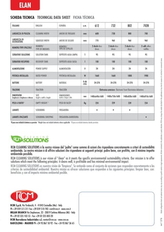 RCM S.p.A. Via Tiraboschi, 4 - 41043 Casinalbo (Mo) - Italy
Ph +39 059 515 311 Fax +39 059 510 783 rcm@rcm.it - www.rcm.it
MILAN BRANCH Via Stephenson, 32 - 20019 Settimo Milanese (Mi) - Italy
Ph +39 02 335 103 53 - Fax +39 02 335 003 20
RCM Barredoras Industriales s.l. ventas@rcm.eu - www.rcm.eu
BARCELONA - MADRID Ph +34 93 867 50 92 - Fax +34 93 867 36 65
Modelconfigurationlevelsandoptionalextrasmayvaryaccordingtospecificmarketorlegalrequirements.Alldatacontainedinthispublicationispurelyindicative.RCMmaychangethemodelsdescribedinthispublicationatanytimeforreasonsofatechnicalorcommercialnature.rev.13/16
SCHEDA TECNICA TECHNICAL DATA SHEET FICHA TÉCNICA
ELAN
LARGHEZZA DI PULIZIA CLEANING WIDTH ANCHO DE FREGADO mm 600 730 800 700
LARGHEZZA DI
ASCIUGATURA SQUEEGEE WIDTH ANCHO DE SECADO mm 770 960 960 960
NUMERO/TIPO SPAZZOLE
NUMBER/
TYPE OF BRUSHES
NÚMERO/
TIPO DE CEPILLOS
2 dischi discs
discos
2 dischi discs
discos
2 dischi discs
discos
2 rulli rollers
rodillos
SERBATOIO SOLUZIONE SOLUTION TANK DEPÓSITO AGUA LIMPIA l 95 95 95 95
SERBATOIO RECUPERO RECOVERY TANK DEPÓSITO AGUA SUCIA l 100 100 100 100
ALIMENTAZIONE POWER SUPPLY ALIMENTACIÓN V 24 24 24 24
POTENZA INSTALLATA RATED POWER POTENCIA INSTALADA W 1660 1660 1800 1900
BATTERIE BATTERY BATERÍAS V-Ah
(20h)
24-270 24-270 24-270 24-270
TRAZIONE TRACTION TRACCIÓN Elettronica anteriore Electronic front Electrónica delantera
DIMENSIONI
lunghezza x larghezza x altezza
SIZE
length x width x height
DIMENSIONES
ancho x largo x alto mm 1400x640x1600 1400x750x1600 1400x830x1600 1400x810x1600
PESO A VUOTO* EMPTY WEIGHT * PESO EN VACÍO* Kg 224 229 239 234
LAVANTE SCRUBBING FREGADORA • • •
LAVANTE-SPAZZANTE SCRUBBING-SWEEPING FREGADORA-BARREDORA •
ITALIANO ENGLISH ESPAÑOL u.m. 612 732 802 702R
*Il peso non include le batterie se previste *Weight does not include batteries where applicable *El peso no include baterías donde previstas
RCM CLEANING SOLUTIONS è la nostra visione del "pulito" come somma di azioni che rispondano concretamente a criteri di sostenibilità
ambientale. La nostra mission è di offrire soluzioni che rispondano ai seguenti principi: pulire bene, con profitto, con il minimo impatto
ambientale possibile.
RCM CLEANING SOLUTIONS es nuestra visión de "limpieza". Se entiende como el conjunto de acciones que responden concretamente a los
criterios de sostenibilidad ambiental. Nuestra misión es ofrecer soluciones que respondan a los siguientes principios: limpiar bien, con:
beneficios y con el impacto mínimo ambiental posible.
RCM CLEANING SOLUTIONS is our vision of “clean” as it meets the specific environmental sustainability criteria. Our mission is to offer
solutions which meet the following principles: it cleans well, is profitable and has minimal environmental impact.
 