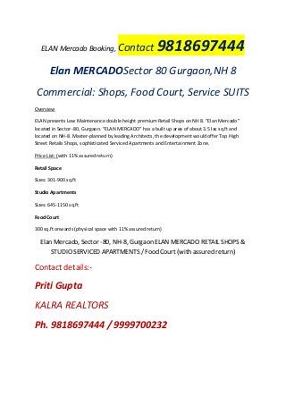 ELAN Mercado Booking, Contact 9818697444
Elan MERCADOSector 80 Gurgaon,NH 8
Commercial: Shops, Food Court, Service SUITS
Overview
ELAN presents Low Maintenance double height premium Retail Shops on NH 8. “Elan Mercado”
located in Sector -80, Gurgaon. “ELAN MERCADO” has a built up area of about 3.5 lac sq.ft and
located on NH-8. Master-planned by leading Architects, the development would offer Top High
Street Retails Shops, sophisticated Serviced Apartments and Entertainment Zone.
Price List: (with 11% assured return)
Retail Space
Sizes: 301-900 sq.ft
Studio Apartments
Sizes: 645-1150 sq.ft
Food Court
300 sq.ft onwards (physical space with 11% assured return)
Elan Mercado, Sector -80, NH-8, Gurgaon ELAN MERCADO RETAIL SHOPS &
STUDIO SERVICED APARTMENTS / Food Court (with assured return)
Contact details:-
Priti Gupta
KALRA REALTORS
Ph. 9818697444 / 9999700232
 