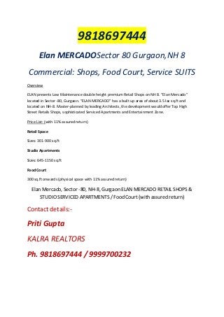9818697444
Elan MERCADOSector 80 Gurgaon,NH 8
Commercial: Shops, Food Court, Service SUITS
Overview
ELAN presents Low Maintenance double height premium Retail Shops on NH 8. “Elan Mercado”
located in Sector -80, Gurgaon. “ELAN MERCADO” has a built up area of about 3.5 lac sq.ft and
located on NH-8. Master-planned by leading Architects, the development would offer Top High
Street Retails Shops, sophisticated Serviced Apartments and Entertainment Zone.
Price List: (with 11% assured return)
Retail Space
Sizes: 301-900 sq.ft
Studio Apartments
Sizes: 645-1150 sq.ft
Food Court
300 sq.ft onwards (physical space with 11% assured return)

Elan Mercado, Sector -80, NH-8, Gurgaon ELAN MERCADO RETAIL SHOPS &
STUDIO SERVICED APARTMENTS / Food Court (with assured return)

Contact details:-

Priti Gupta
KALRA REALTORS
Ph. 9818697444 / 9999700232

 