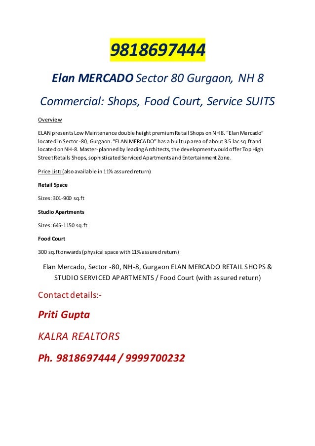 9818697444
Elan MERCADO Sector 80 Gurgaon, NH 8
Commercial: Shops, Food Court, Service SUITS
Overview
ELAN presentsLowMaintenance doubleheightpremiumRetail ShopsonNH8. “ElanMercado”
locatedinSector-80, Gurgaon.“ELAN MERCADO” has a builtup area of about3.5 lac sq.ftand
locatedonNH-8. Master-plannedbyleadingArchitects,the developmentwouldofferTopHigh
StreetRetailsShops,sophisticatedServicedApartmentsandEntertainmentZone.
Price List:(alsoavailable in 11%assuredreturn)
Retail Space
Sizes:301-900 sq.ft
Studio Apartments
Sizes:645-1150 sq.ft
Food Court
300 sq.ftonwards(physical space with11% assuredreturn)
Elan Mercado, Sector -80, NH-8, Gurgaon ELAN MERCADO RETAIL SHOPS &
STUDIO SERVICED APARTMENTS / Food Court (with assured return)
Contact details:-
Priti Gupta
KALRA REALTORS
Ph. 9818697444 / 9999700232
 