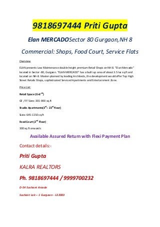 9818697444 Priti Gupta
Elan MERCADOSector 80 Gurgaon,NH 8
Commercial: Shops, Food Court, Service Flats
Overview
ELAN presents Low Maintenance double height premium Retail Shops on NH 8. “Elan Mercado”
located in Sector -80, Gurgaon. “ELAN MERCADO” has a built up area of about 3.5 lac sq.ft and
located on NH-8. Master-planned by leading Architects, the development would offer Top High
Street Retails Shops, sophisticated Serviced Apartments and Entertainment Zone.
Price List:
Retail Space (G+2nd)
GF / FF Sizes: 301-900 sq.ft
Studio Apartments(3rd– 23rd floor)
Sizes: 645-1150 sq.ft
Food Court (2nd Floor)
300 sq.ft onwards

Available Assured Return with Flexi Payment Plan
Contact details:-

Priti Gupta
KALRA REALTORS
Ph. 9818697444 / 9999700232
D-54 Sushant Arcade
Sushant Lok – 1 Gurgaon - 122003

 
