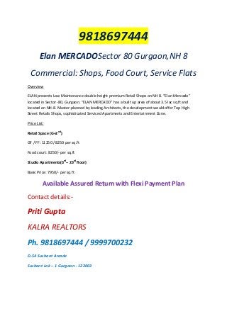 9818697444
Elan MERCADOSector 80 Gurgaon,NH 8
Commercial: Shops, Food Court, Service Flats
Overview
ELAN presents Low Maintenance double height premium Retail Shops on NH 8. “Elan Mercado”
located in Sector -80, Gurgaon. “ELAN MERCADO” has a built up area of about 3.5 lac sq.ft and
located on NH-8. Master-planned by leading Architects, the development would offer Top High
Street Retails Shops, sophisticated Serviced Apartments and Entertainment Zone.
Price List:
Retail Space (G+2nd)
GF / FF: 11250 / 8250 per sq.ft
Food court: 8250/- per sq.ft
Studio Apartments(3rd– 23rd floor)
Basic Price: 7950/- per sq.ft

Available Assured Return with Flexi Payment Plan
Contact details:-

Priti Gupta
KALRA REALTORS
Ph. 9818697444 / 9999700232
D-54 Sushant Arcade
Sushant Lok – 1 Gurgaon - 122003

 