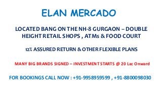 ELAN MERCADO
LOCATED BANG ON THE NH-8 GURGAON – DOUBLE
HEIGHT RETAIL SHOPS , ATMs & FOOD COURT
12% ASSURED RETURN & OTHER FLEXIBLE PLANS
MANY BIG BRANDS SIGNED – INVESTMENT STARTS @ 20 Lac Onward
FOR BOOKINGS CALL NOW : +91-9958959599 , +91-8800098030
 